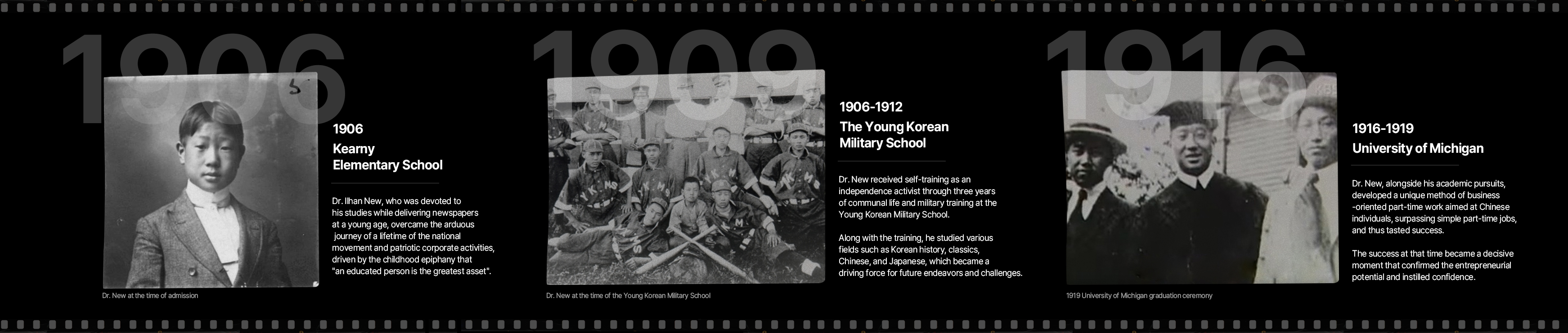 1906 Kearny Elementary School - Dr. Ilhan New, who was devoted to his studies while delivering newspapers at a young age, overcame the arduous journey of a lifetime of the national movement and patriotic corporate activities, driven by the childhood epiphany that “an educated person is the greatest asset”. / 1906~1912 The Young Korean Military School - Dr. New received self-training as an independence activist through three years of communal life and military training at the Young Korean Military School. Along with the training, he studied various fields such as Korean history, classics, Chinese, and Japanese, which became a driving force for future endeavors and challenges. / 1916~1919 University of Michigan - Dr. New, alongside his academic pursuits, developed a unique method of business-oriented part-time work aimed at Chinese individuals, surpassing simple part-time jobs, and thus tasted success. The success at that time became a decisive moment that confirmed the entrepreneurial potential and instilled confidence.
